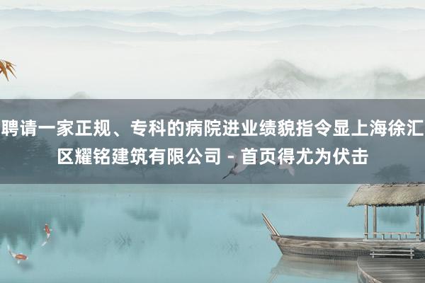 聘请一家正规、专科的病院进业绩貌指令显上海徐汇区耀铭建筑有限公司 - 首页得尤为伏击